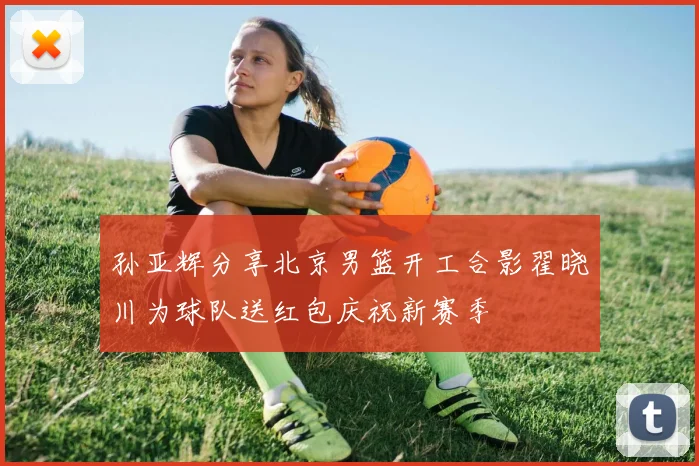 孙亚辉分享北京男篮开工合影翟晓川为球队送红包庆祝新赛季