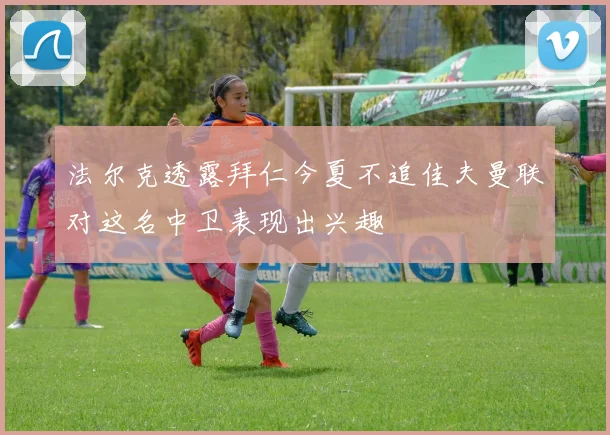法尔克透露拜仁今夏不追佳夫曼联对这名中卫表现出兴趣