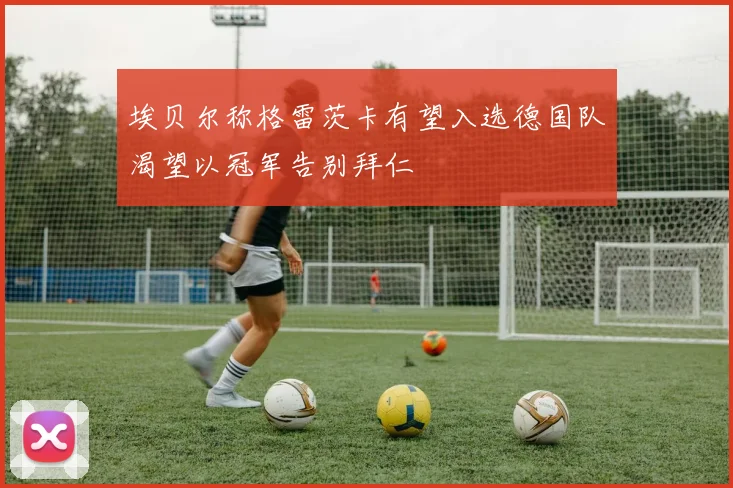 埃贝尔称格雷茨卡有望入选德国队渴望以冠军告别拜仁