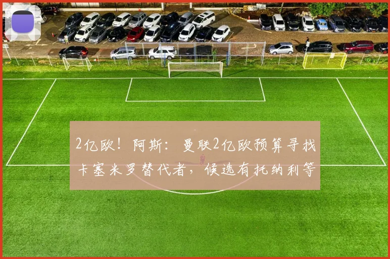 2亿欧！阿斯：曼联2亿欧预算寻找卡塞米罗替代者，候选有托纳利等