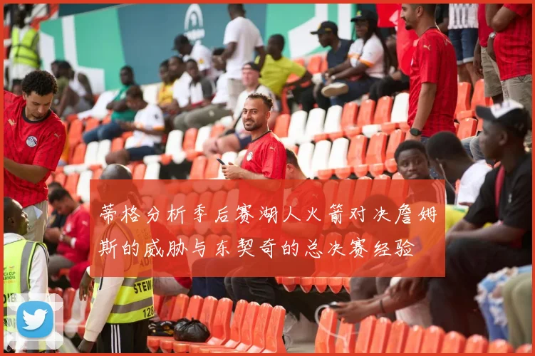 蒂格分析季后赛湖人火箭对决詹姆斯的威胁与东契奇的总决赛经验