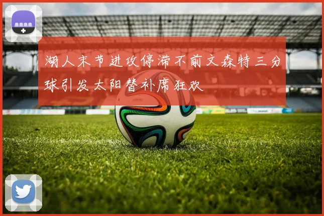 湖人末节进攻停滞不前文森特三分球引发太阳替补席狂欢