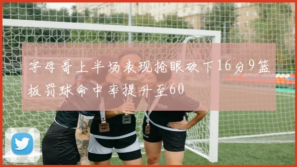 字母哥上半场表现抢眼砍下16分9篮板罚球命中率提升至60