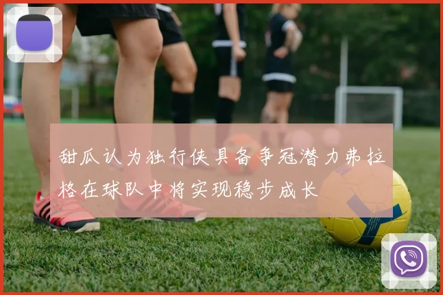 甜瓜认为独行侠具备争冠潜力弗拉格在球队中将实现稳步成长