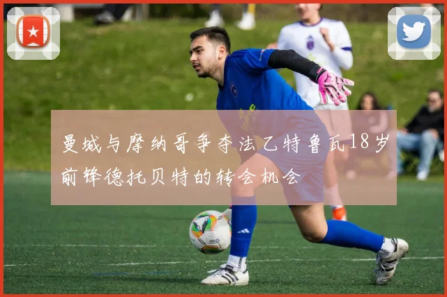 曼城与摩纳哥争夺法乙特鲁瓦18岁前锋德托贝特的转会机会