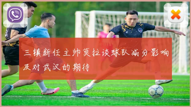 三镇新任主帅莫拉谈球队减分影响及对武汉的期待
