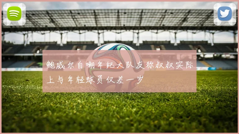 鲍威尔自嘲年纪大队友称叔叔实际上与年轻球员仅差一岁