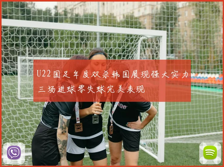 U22国足年度双杀韩国展现强大实力三场进球零失球完美表现