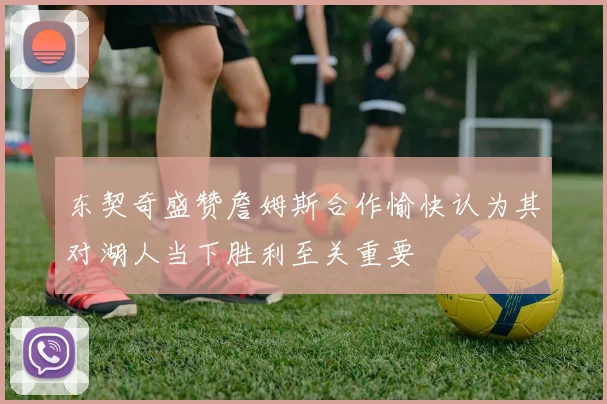 东契奇盛赞詹姆斯合作愉快认为其对湖人当下胜利至关重要