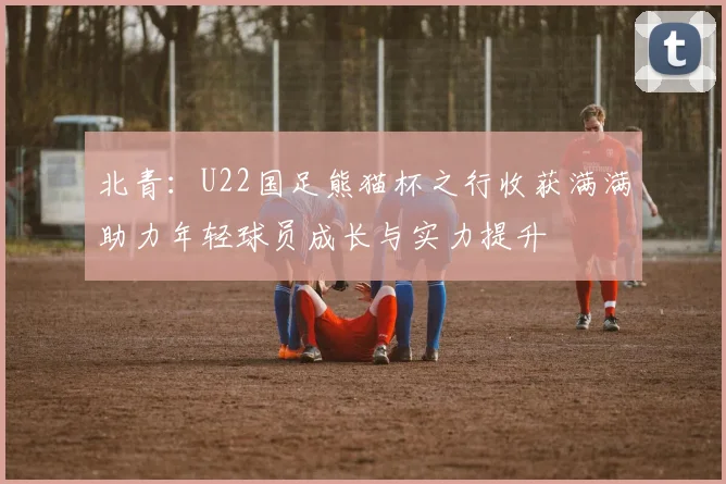 北青：U22国足熊猫杯之行收获满满助力年轻球员成长与实力提升