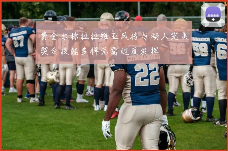 费舍尔称拉拉维亚风格与湖人完美契合技能多样无需过度发挥
