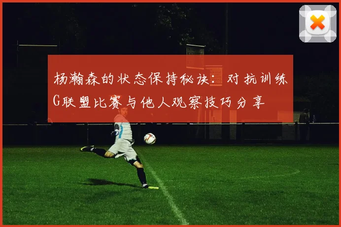 杨瀚森的状态保持秘诀：对抗训练G联盟比赛与他人观察技巧分享
