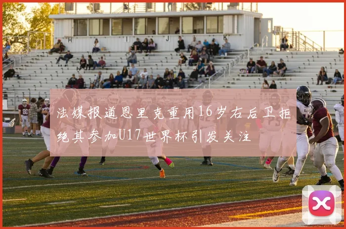 法媒报道恩里克重用16岁右后卫拒绝其参加U17世界杯引发关注