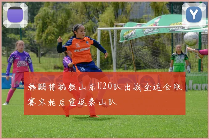 韩鹏将执教山东U20队出战全运会联赛末轮后重返泰山队