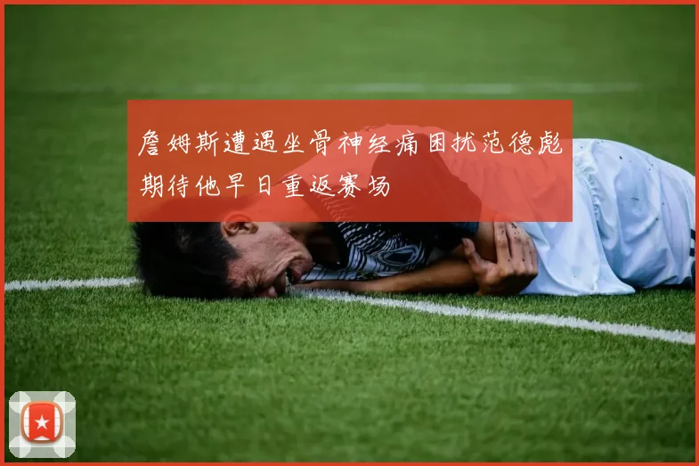 詹姆斯遭遇坐骨神经痛困扰范德彪期待他早日重返赛场