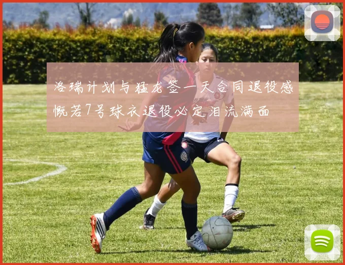 洛瑞计划与猛龙签一天合同退役感慨若7号球衣退役必定泪流满面