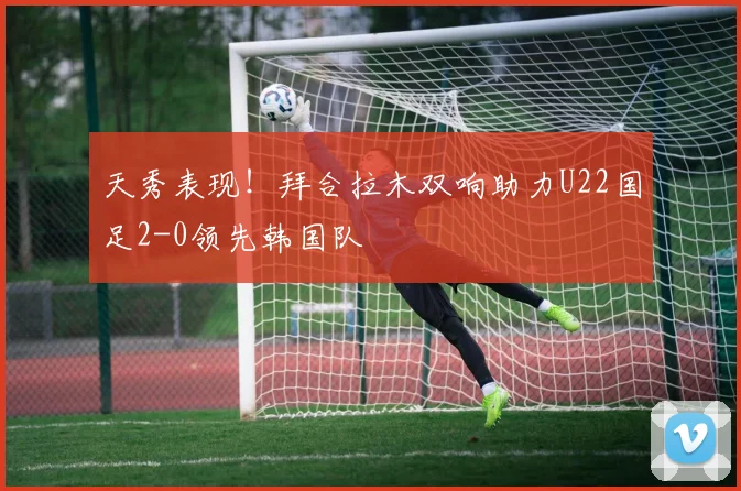 天秀表现！拜合拉木双响助力U22国足2-0领先韩国队