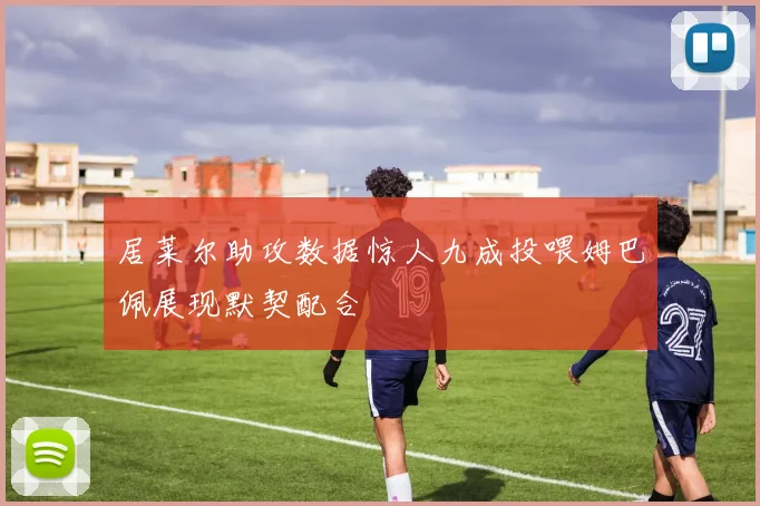 居莱尔助攻数据惊人九成投喂姆巴佩展现默契配合