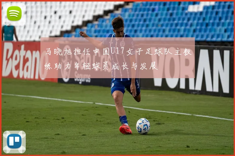 马晓旭担任中国U17女子足球队主教练助力年轻球员成长与发展