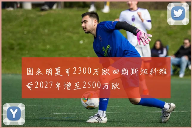 国米明夏可2300万欧回购斯坦科维奇2027年增至2500万欧