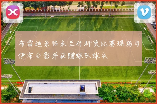 布雷迪亲临米兰对科莫比赛现场与伊布合影并获赠球队球衣